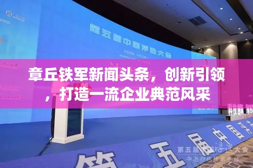 章丘鐵軍新聞?lì)^條，創(chuàng)新引領(lǐng)，打造一流企業(yè)典范風(fēng)采