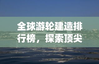 全球游輪建造排行榜，探索頂尖游輪制造力量