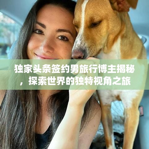 獨(dú)家頭條簽約男旅行博主揭秘，探索世界的獨(dú)特視角之旅