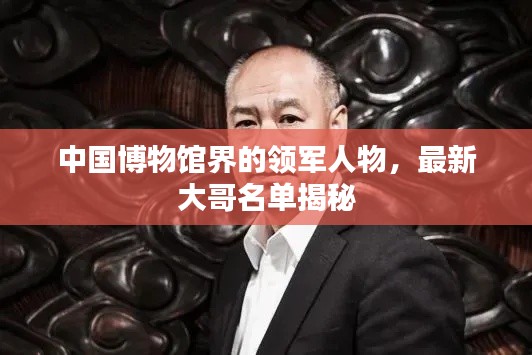 中國博物館界的領(lǐng)軍人物，最新大哥名單揭秘
