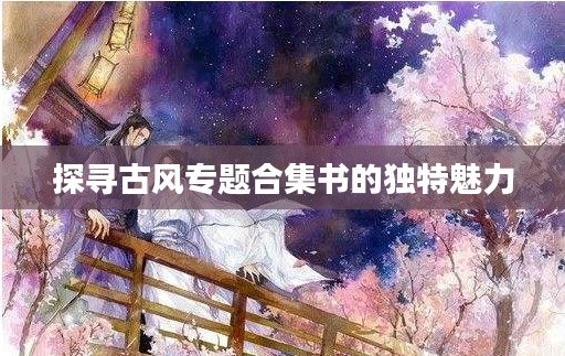 探尋古風(fēng)專題合集書的獨(dú)特魅力