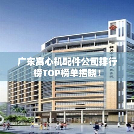 廣東離心機(jī)配件公司排行榜TOP榜單揭曉！
