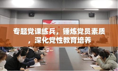 專題黨課練兵，錘煉黨員素質(zhì)，深化黨性教育培養(yǎng)