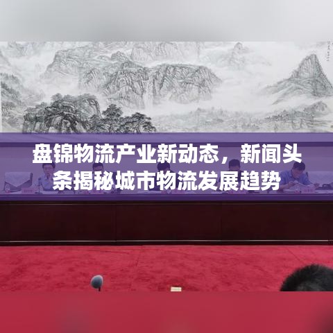 盤錦物流產業(yè)新動態(tài)，新聞頭條揭秘城市物流發(fā)展趨勢