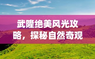 武隆絕美風(fēng)光攻略，探秘自然奇觀，暢游旅游勝地！